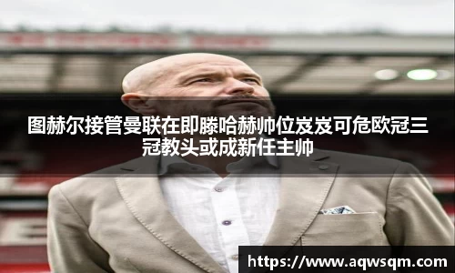 图赫尔接管曼联在即滕哈赫帅位岌岌可危欧冠三冠教头或成新任主帅